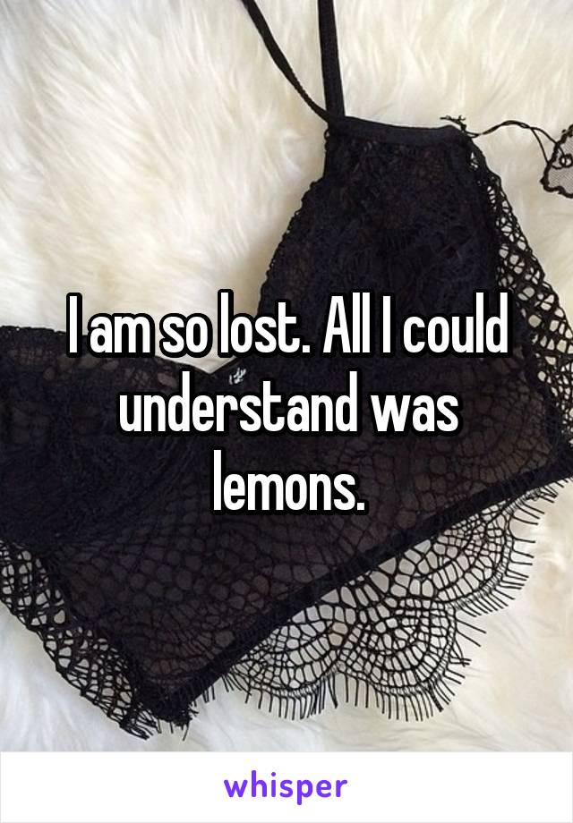 I am so lost. All I could understand was lemons.