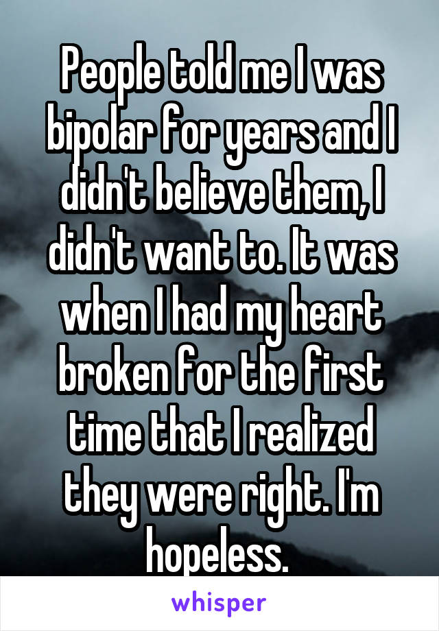 People told me I was bipolar for years and I didn't believe them, I didn't want to. It was when I had my heart broken for the first time that I realized they were right. I'm hopeless. 