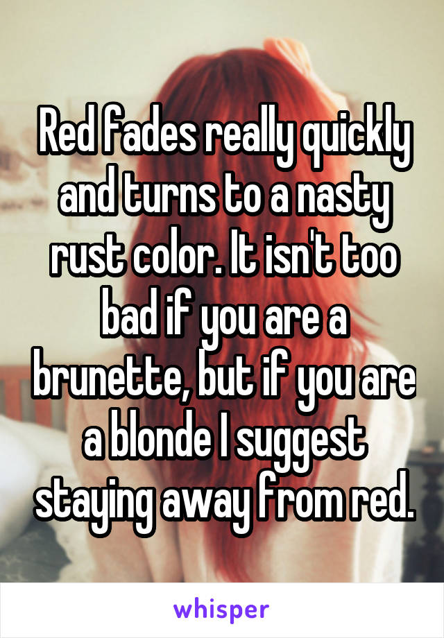 Red fades really quickly and turns to a nasty rust color. It isn't too bad if you are a brunette, but if you are a blonde I suggest staying away from red.