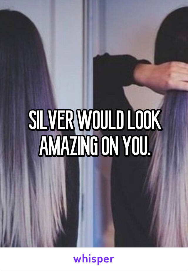 SILVER WOULD LOOK AMAZING ON YOU.