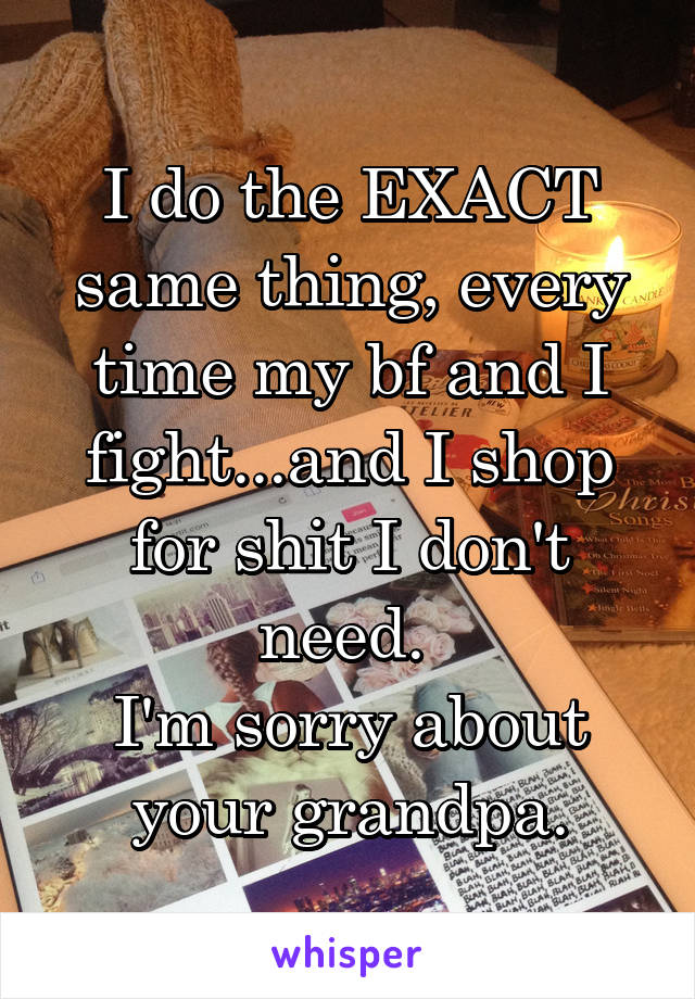 I do the EXACT same thing, every time my bf and I fight...and I shop for shit I don't need. 
I'm sorry about your grandpa.