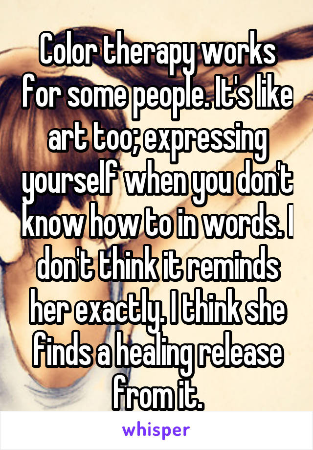 Color therapy works for some people. It's like art too; expressing yourself when you don't know how to in words. I don't think it reminds her exactly. I think she finds a healing release from it.