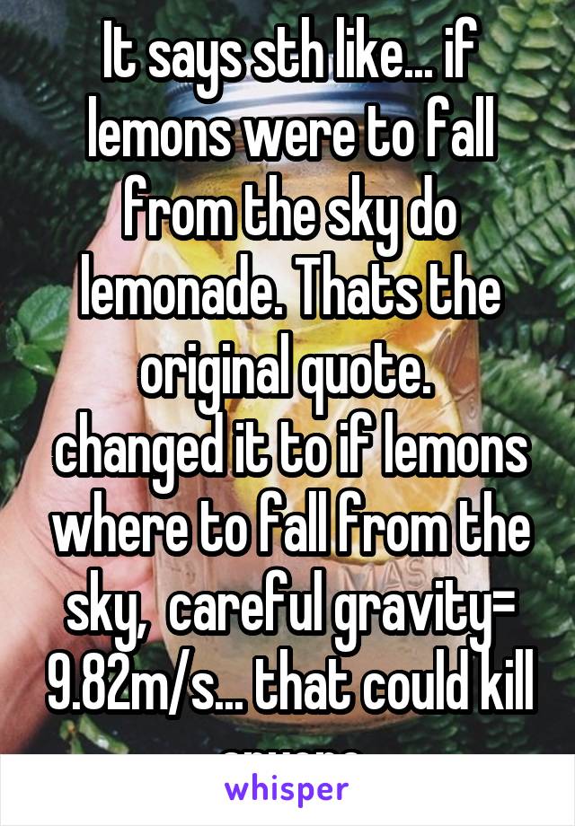 It says sth like... if lemons were to fall from the sky do lemonade. Thats the original quote. 
changed it to if lemons where to fall from the sky,  careful gravity= 9.82m/s... that could kill anyone