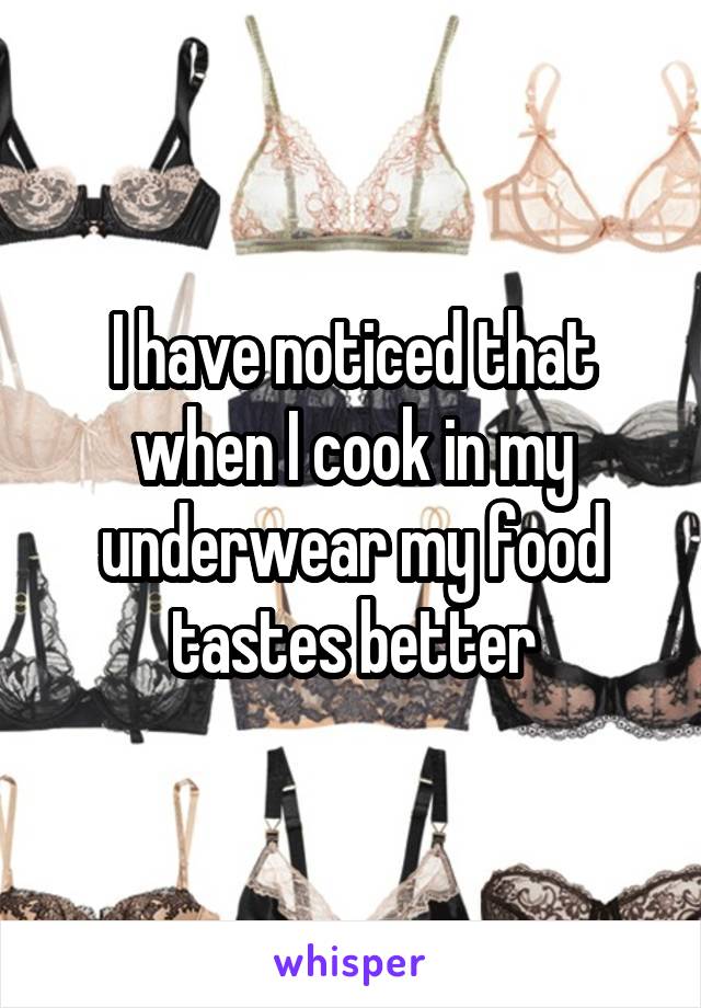 I have noticed that when I cook in my underwear my food tastes better