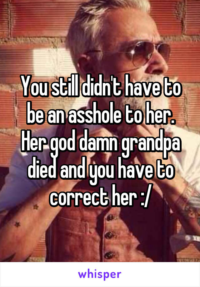 You still didn't have to be an asshole to her. Her god damn grandpa died and you have to correct her :/