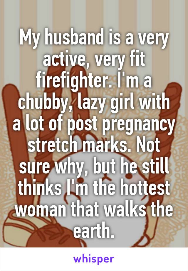 My husband is a very active, very fit firefighter. I'm a chubby, lazy girl with a lot of post pregnancy stretch marks. Not sure why, but he still thinks I'm the hottest woman that walks the earth.