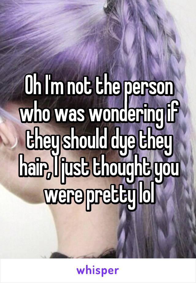 Oh I'm not the person who was wondering if they should dye they hair, I just thought you were pretty lol