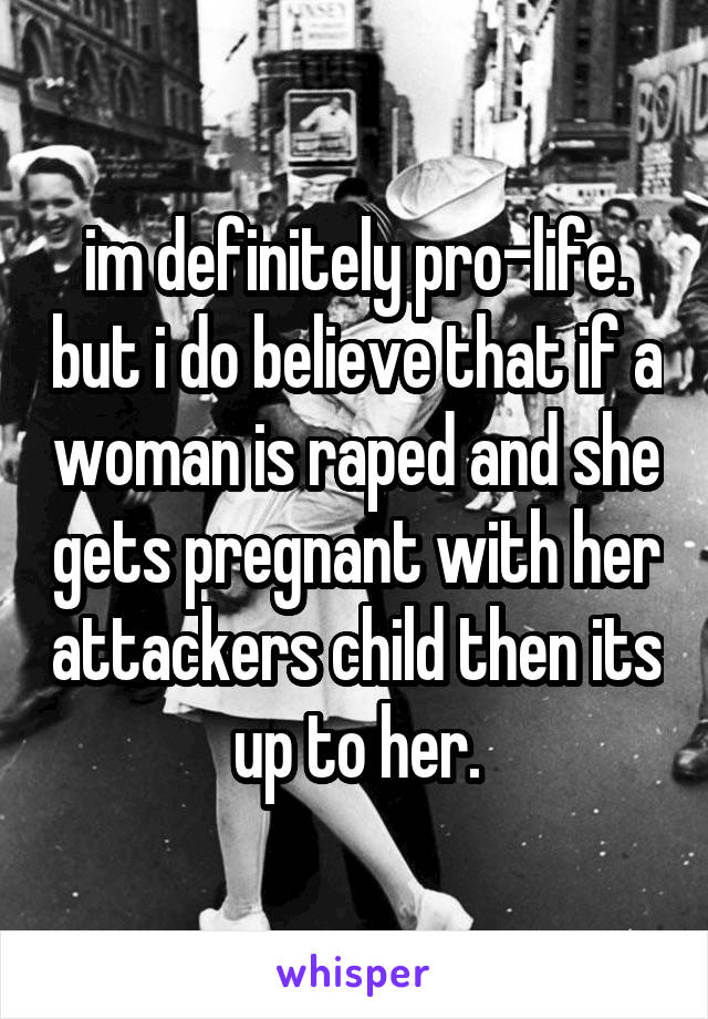 im definitely pro-life. but i do believe that if a woman is raped and she gets pregnant with her attackers child then its up to her.