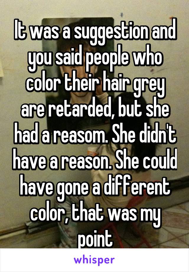 It was a suggestion and you said people who color their hair grey are retarded, but she had a reasom. She didn't have a reason. She could have gone a different color, that was my point