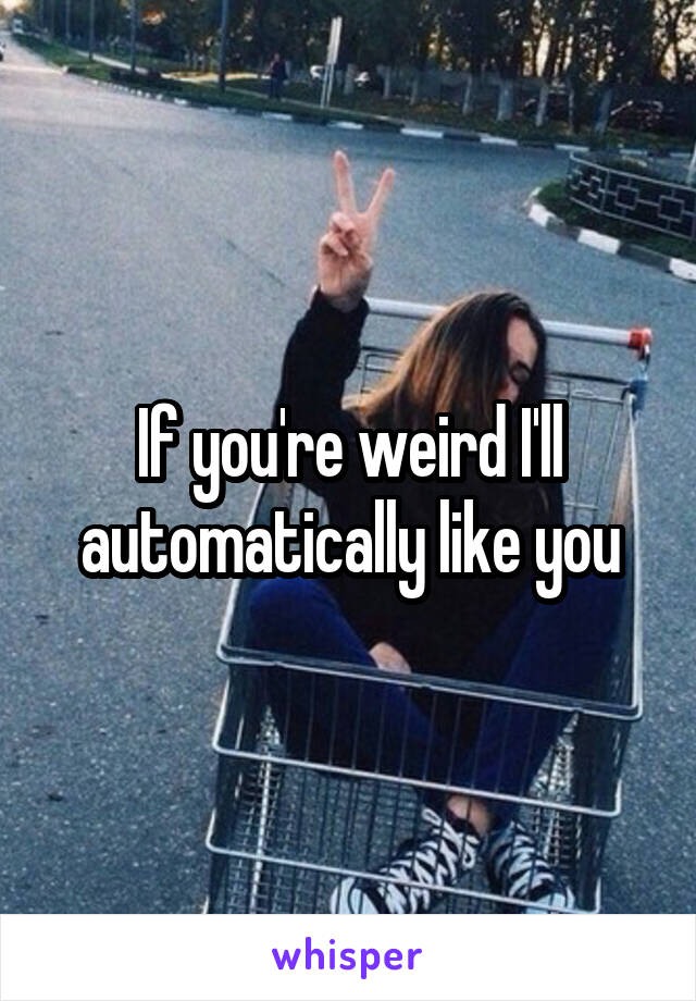 If you're weird I'll automatically like you