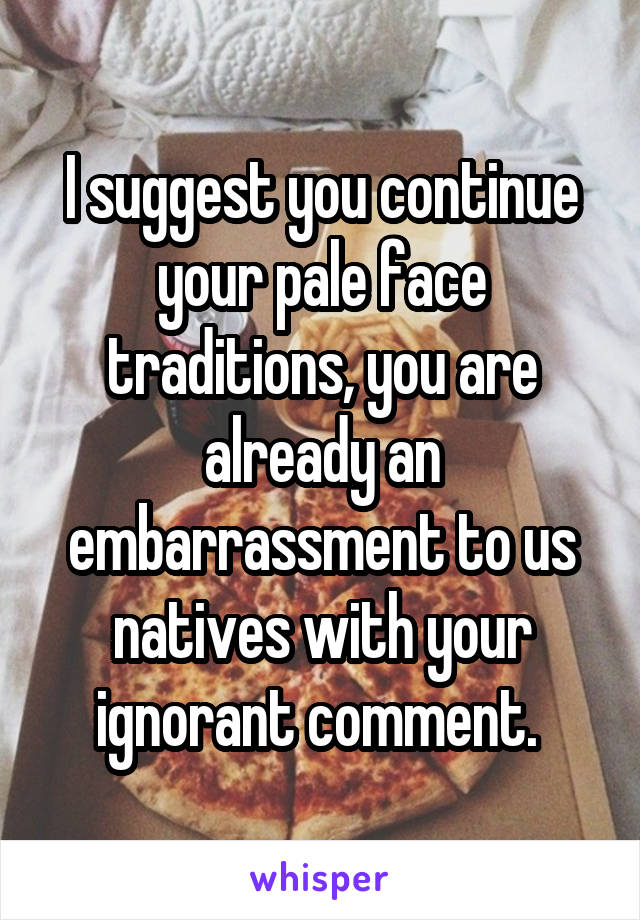 I suggest you continue your pale face traditions, you are already an embarrassment to us natives with your ignorant comment. 