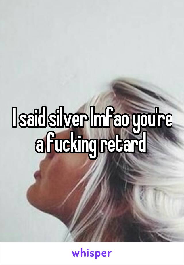 I said silver lmfao you're a fucking retard 