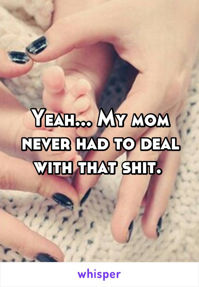Yeah... My mom never had to deal with that shit. 