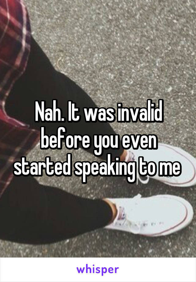 Nah. It was invalid before you even started speaking to me 