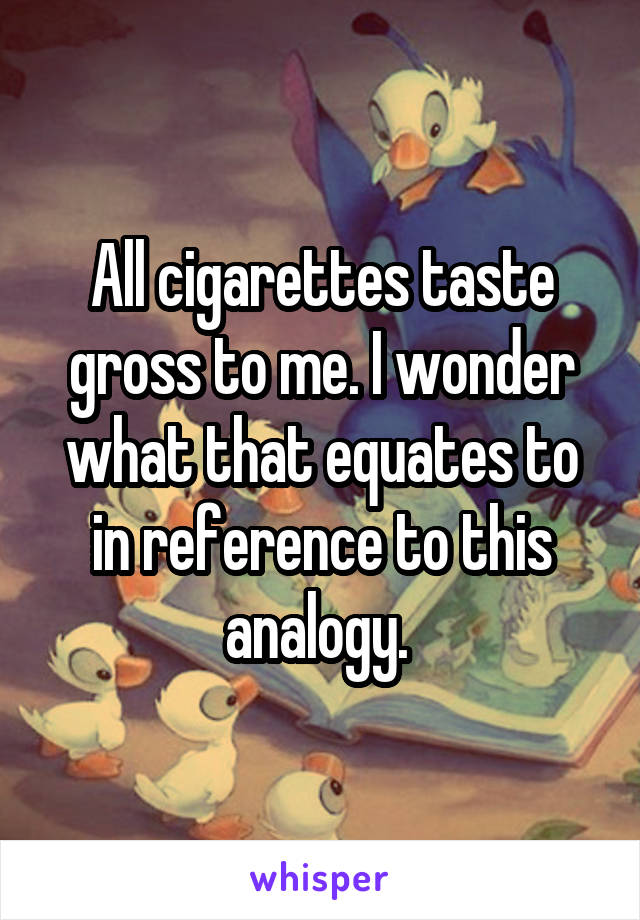 All cigarettes taste gross to me. I wonder what that equates to in reference to this analogy. 