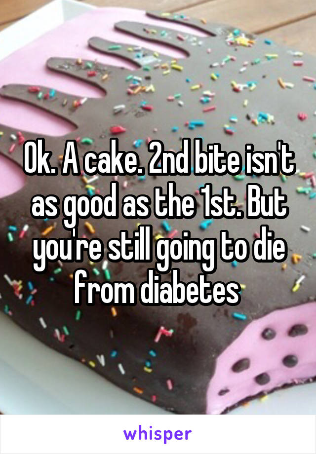 Ok. A cake. 2nd bite isn't as good as the 1st. But you're still going to die from diabetes 