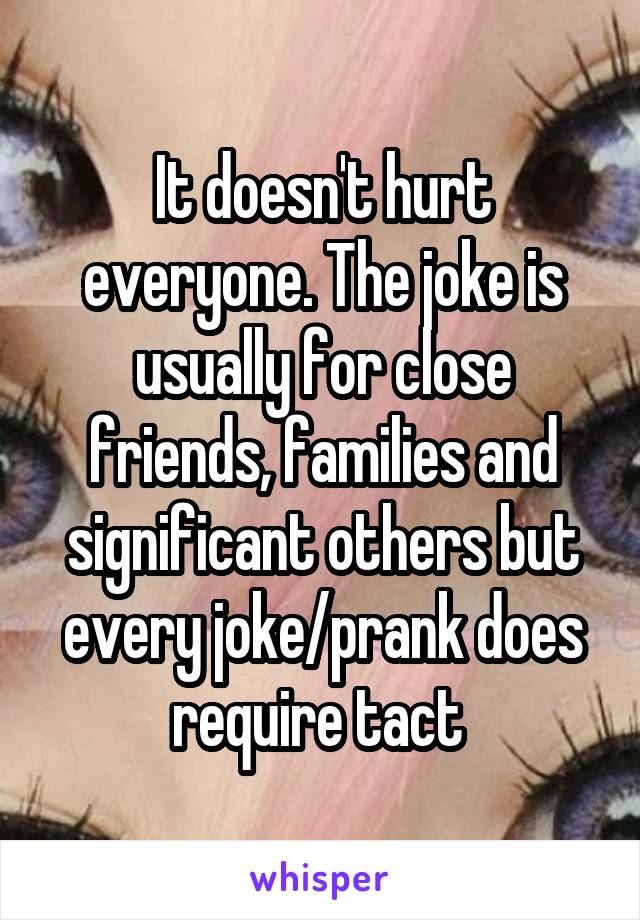 It doesn't hurt everyone. The joke is usually for close friends, families and significant others but every joke/prank does require tact 