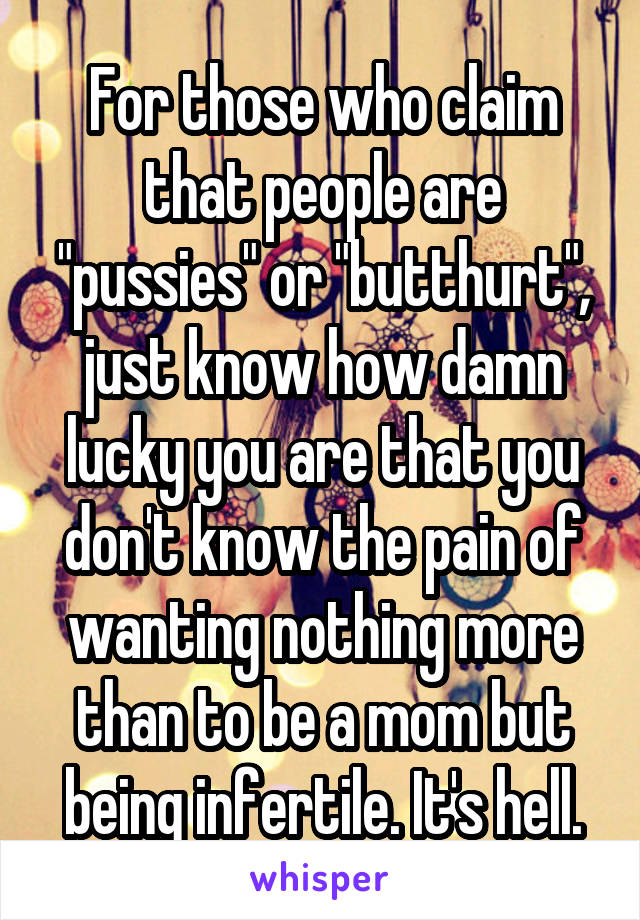 For those who claim that people are "pussies" or "butthurt", just know how damn lucky you are that you don't know the pain of wanting nothing more than to be a mom but being infertile. It's hell.