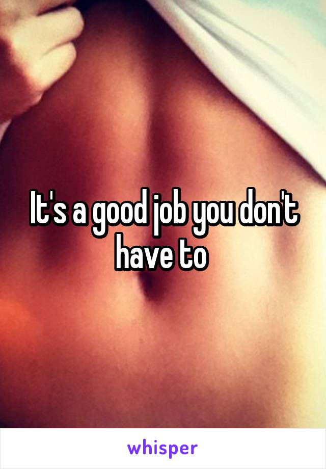 It's a good job you don't have to 