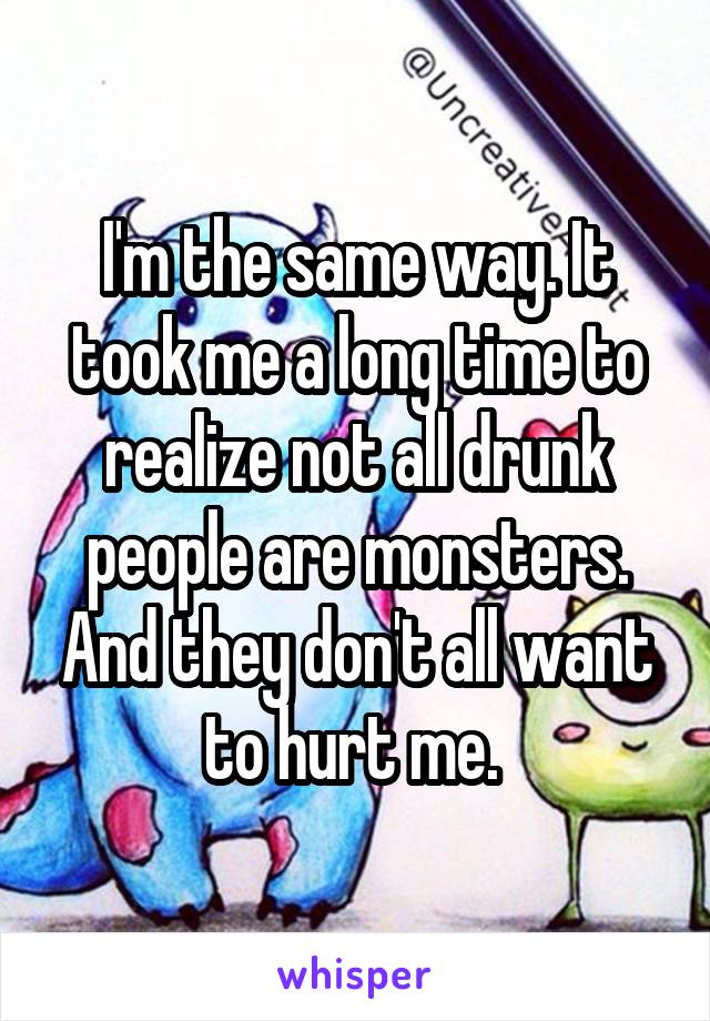 I'm the same way. It took me a long time to realize not all drunk people are monsters. And they don't all want to hurt me. 