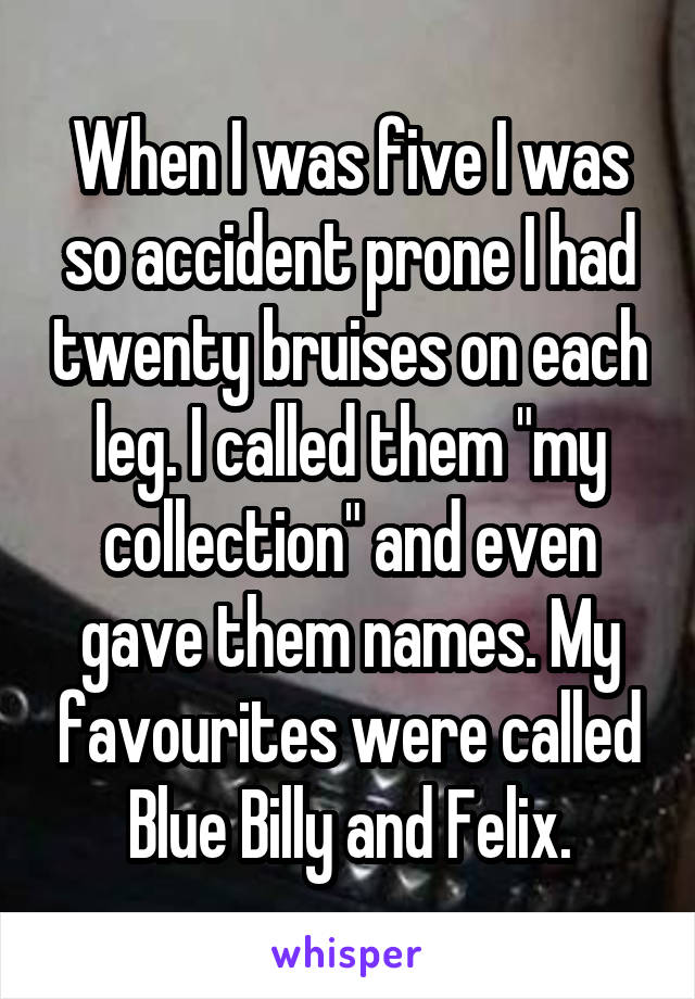 When I was five I was so accident prone I had twenty bruises on each leg. I called them "my collection" and even gave them names. My favourites were called Blue Billy and Felix.