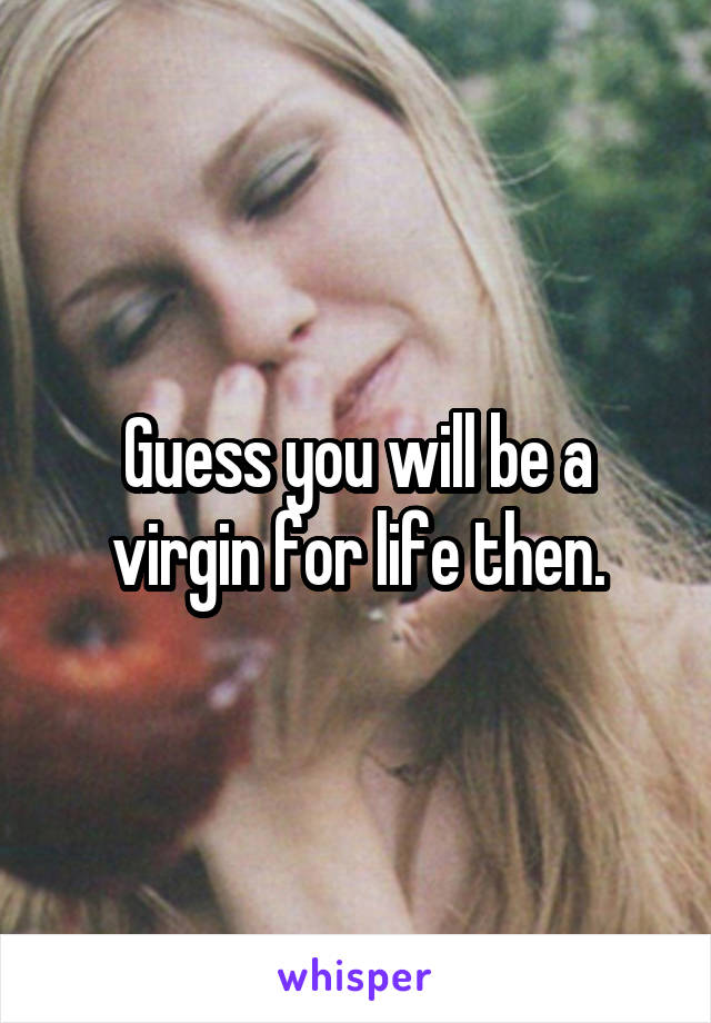 Guess you will be a virgin for life then.