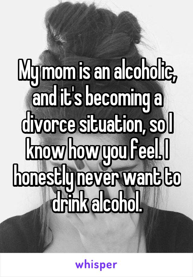 My mom is an alcoholic, and it's becoming a divorce situation, so I know how you feel. I honestly never want to drink alcohol.