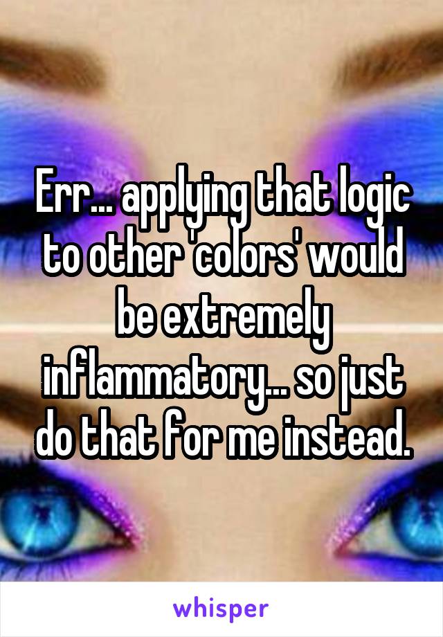 Err... applying that logic to other 'colors' would be extremely inflammatory... so just do that for me instead.