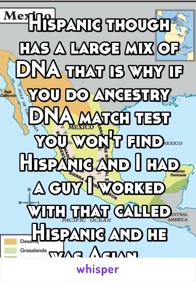 Hispanic though has a large mix of DNA that is why if you do ancestry DNA match test you won't find Hispanic and I had a guy I worked with that called Hispanic and he was Asian. 