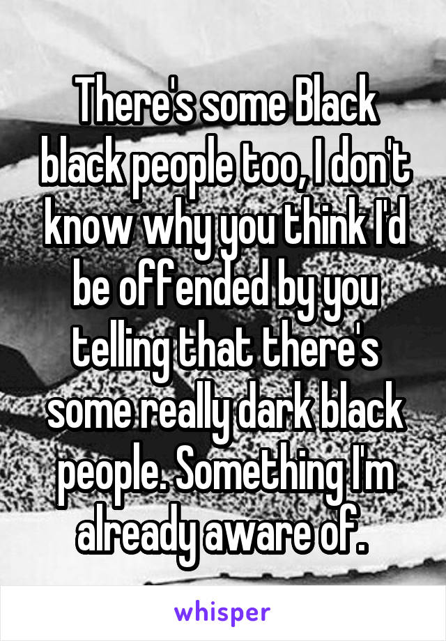 There's some Black black people too, I don't know why you think I'd be offended by you telling that there's some really dark black people. Something I'm already aware of. 