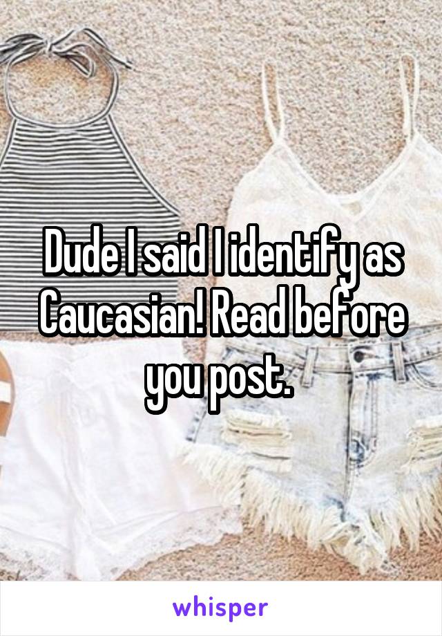 Dude I said I identify as Caucasian! Read before you post. 