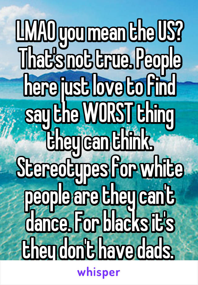 LMAO you mean the US? That's not true. People here just love to find say the WORST thing they can think. Stereotypes for white people are they can't dance. For blacks it's they don't have dads. 