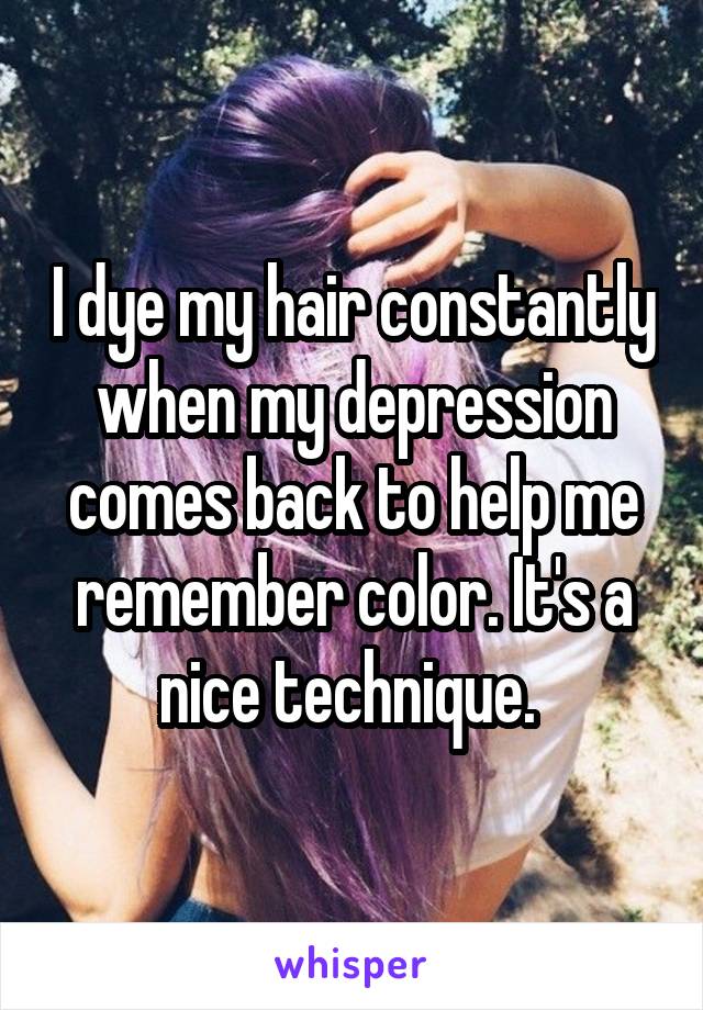 I dye my hair constantly when my depression comes back to help me remember color. It's a nice technique. 