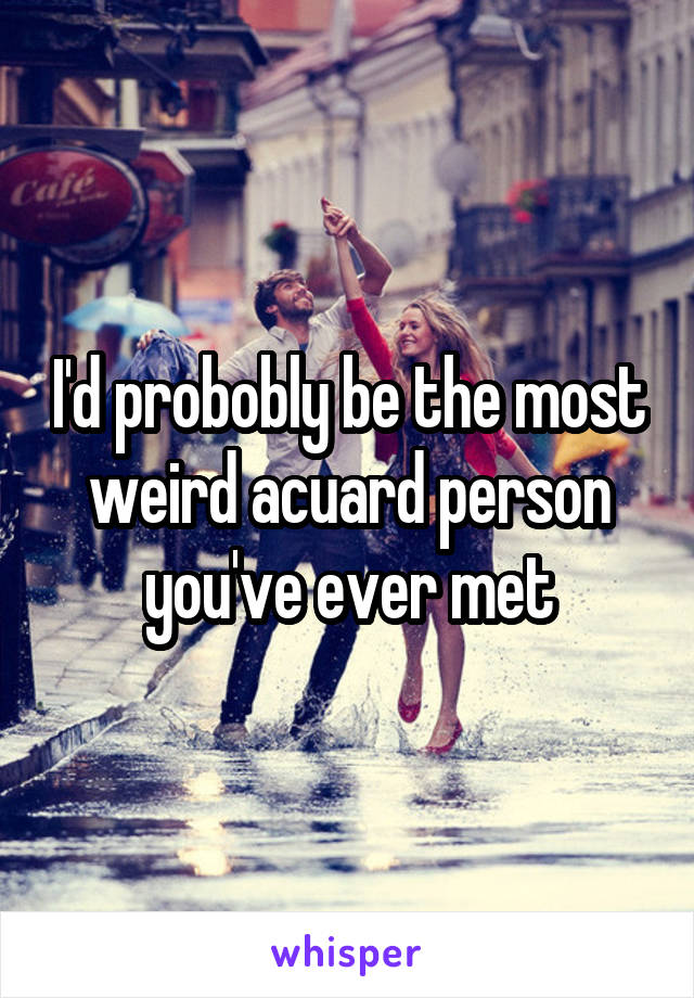 I'd probobly be the most weird acuard person you've ever met