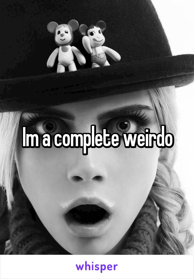 Im a complete weirdo