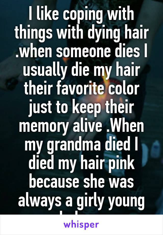 I like coping with things with dying hair .when someone dies I usually die my hair their favorite color just to keep their memory alive .When my grandma died I died my hair pink because she was always a girly young lady c,: