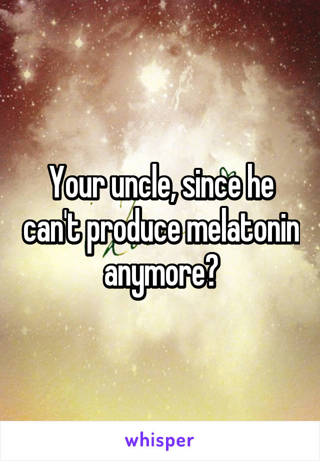 Your uncle, since he can't produce melatonin anymore?