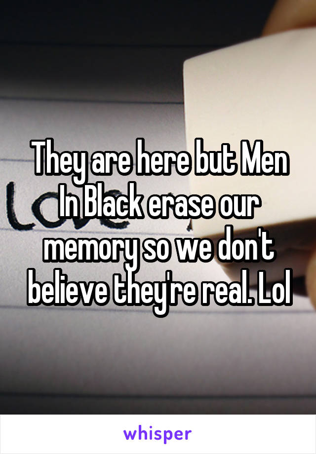 They are here but Men In Black erase our memory so we don't believe they're real. Lol