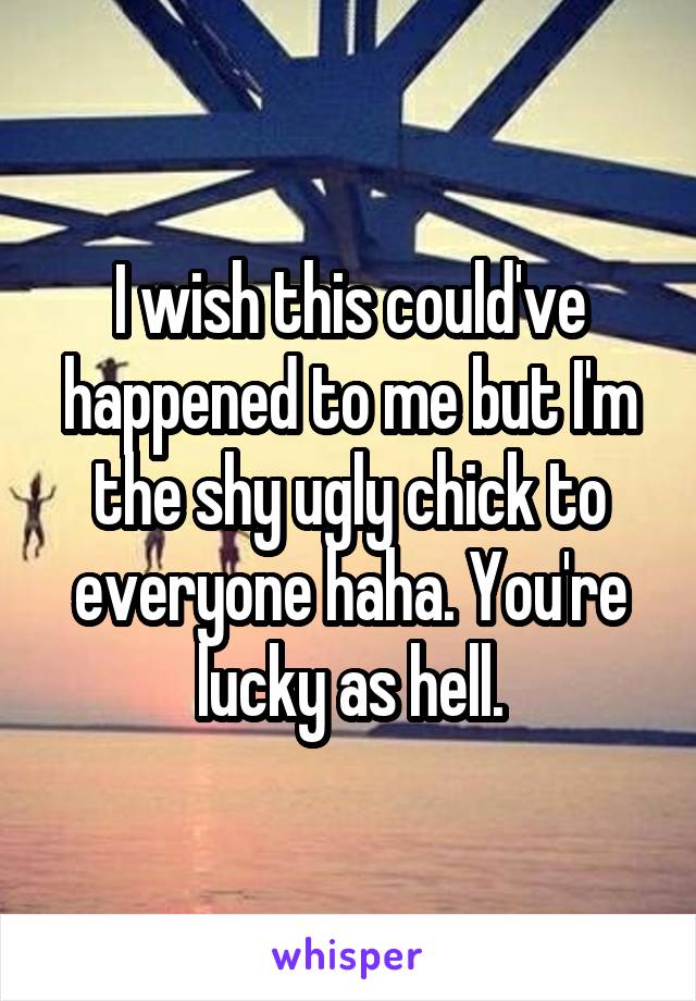 I wish this could've happened to me but I'm the shy ugly chick to everyone haha. You're lucky as hell.