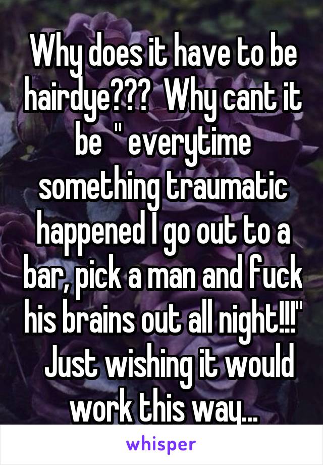 Why does it have to be hairdye???  Why cant it be  " everytime something traumatic happened I go out to a bar, pick a man and fuck his brains out all night!!!"   Just wishing it would work this way...