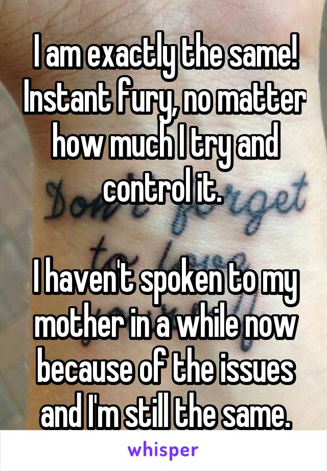 I am exactly the same! Instant fury, no matter how much I try and control it. 

I haven't spoken to my mother in a while now because of the issues and I'm still the same.