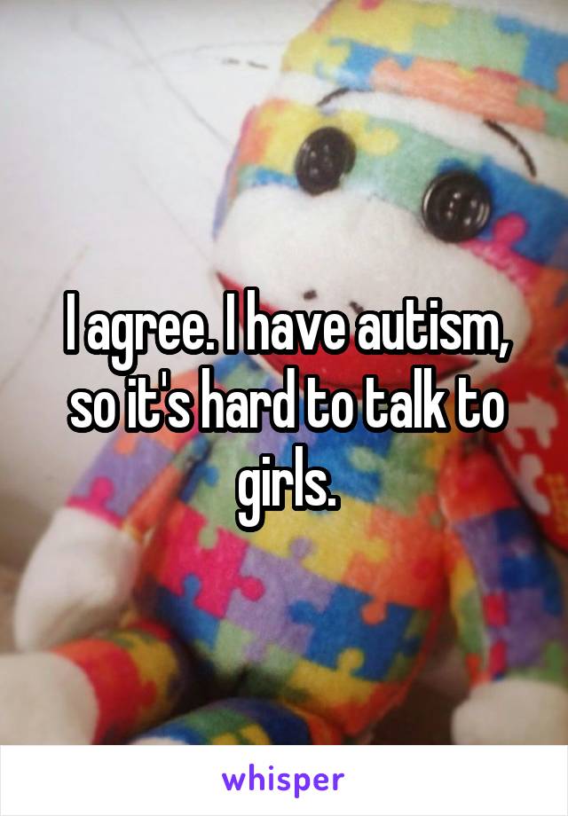I agree. I have autism, so it's hard to talk to girls.