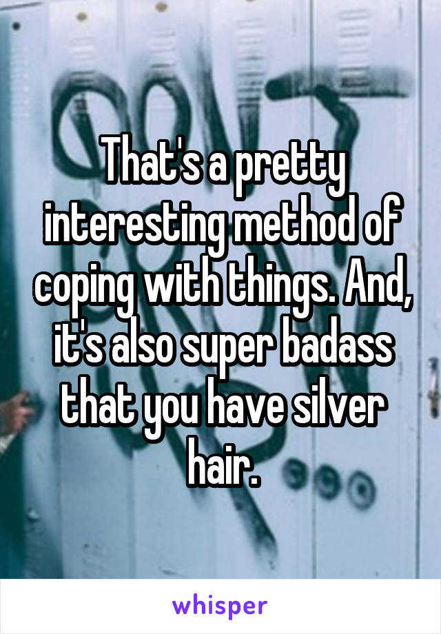 That's a pretty interesting method of coping with things. And, it's also super badass that you have silver hair.