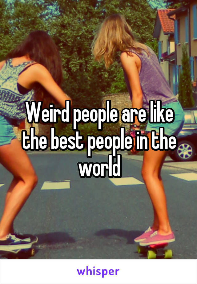 Weird people are like the best people in the world