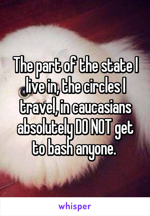 The part of the state I live in, the circles I travel, in caucasians absolutely DO NOT get to bash anyone. 