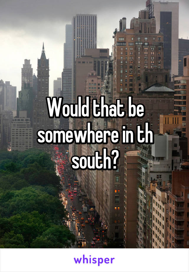 Would that be somewhere in th south?