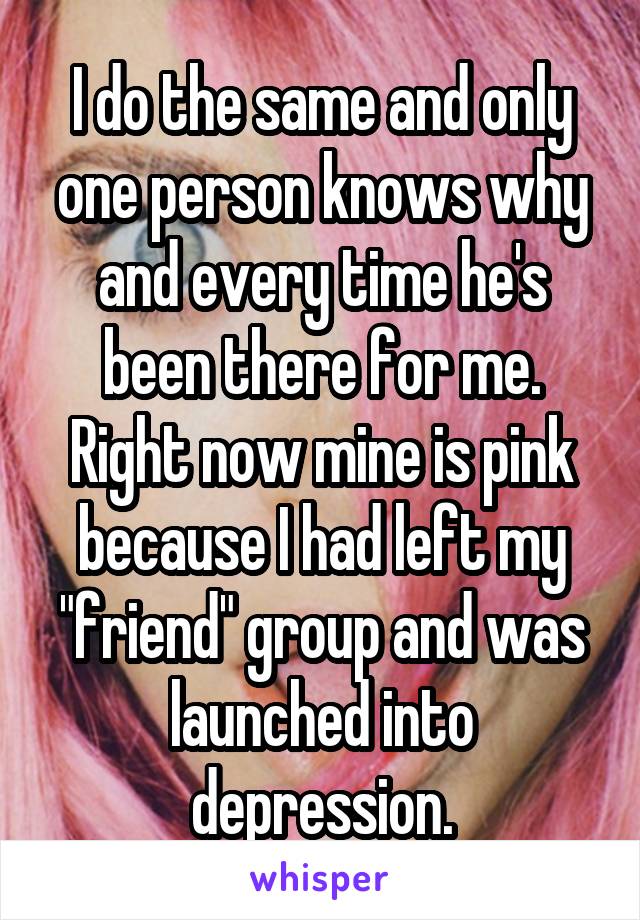 I do the same and only one person knows why and every time he's been there for me. Right now mine is pink because I had left my "friend" group and was launched into depression.