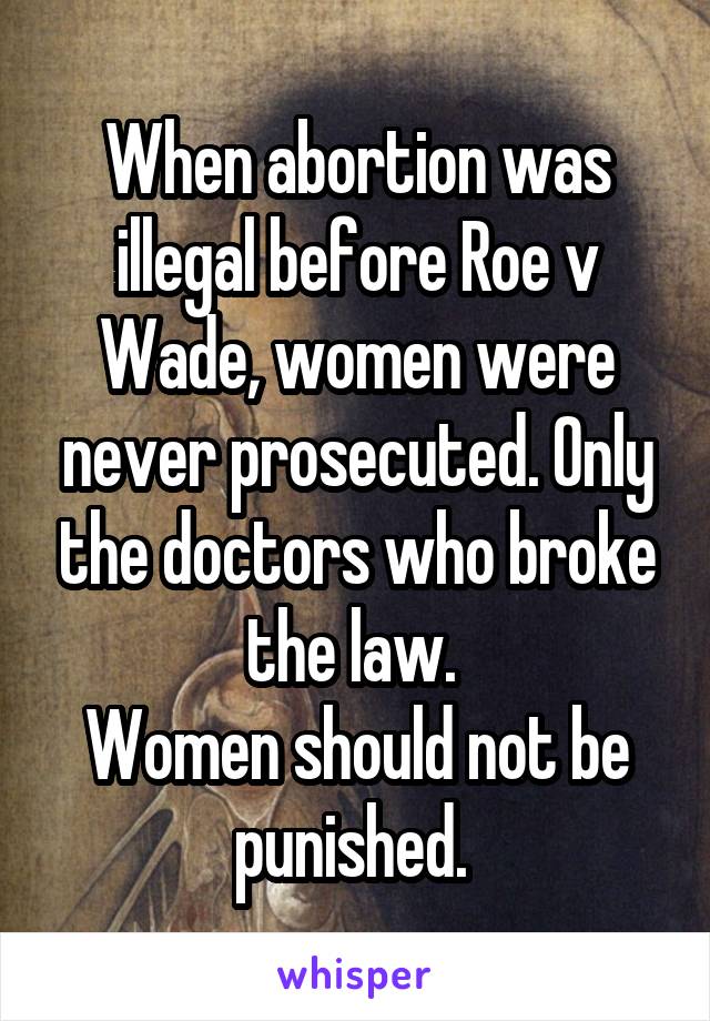 When abortion was illegal before Roe v Wade, women were never prosecuted. Only the doctors who broke the law. 
Women should not be punished. 