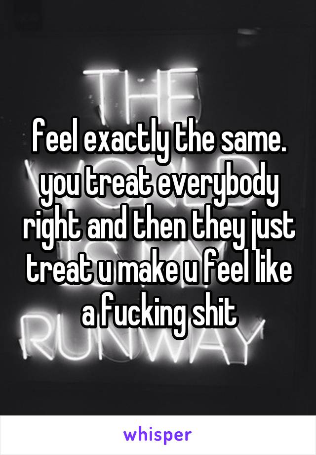 feel exactly the same. you treat everybody right and then they just treat u make u feel like a fucking shit