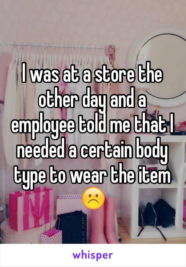 I was at a store the other day and a employee told me that I needed a certain body type to wear the item ☹️